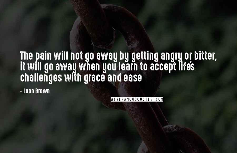 Leon Brown Quotes: The pain will not go away by getting angry or bitter, it will go away when you learn to accept life's challenges with grace and ease