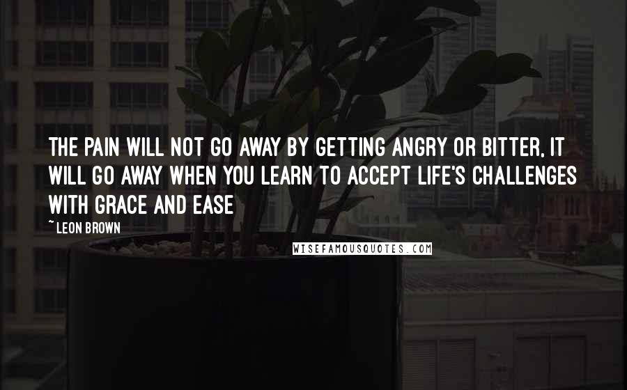 Leon Brown Quotes: The pain will not go away by getting angry or bitter, it will go away when you learn to accept life's challenges with grace and ease