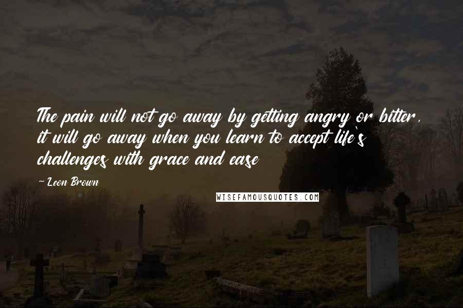 Leon Brown Quotes: The pain will not go away by getting angry or bitter, it will go away when you learn to accept life's challenges with grace and ease