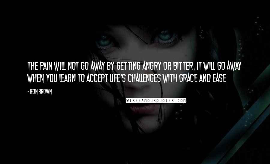 Leon Brown Quotes: The pain will not go away by getting angry or bitter, it will go away when you learn to accept life's challenges with grace and ease