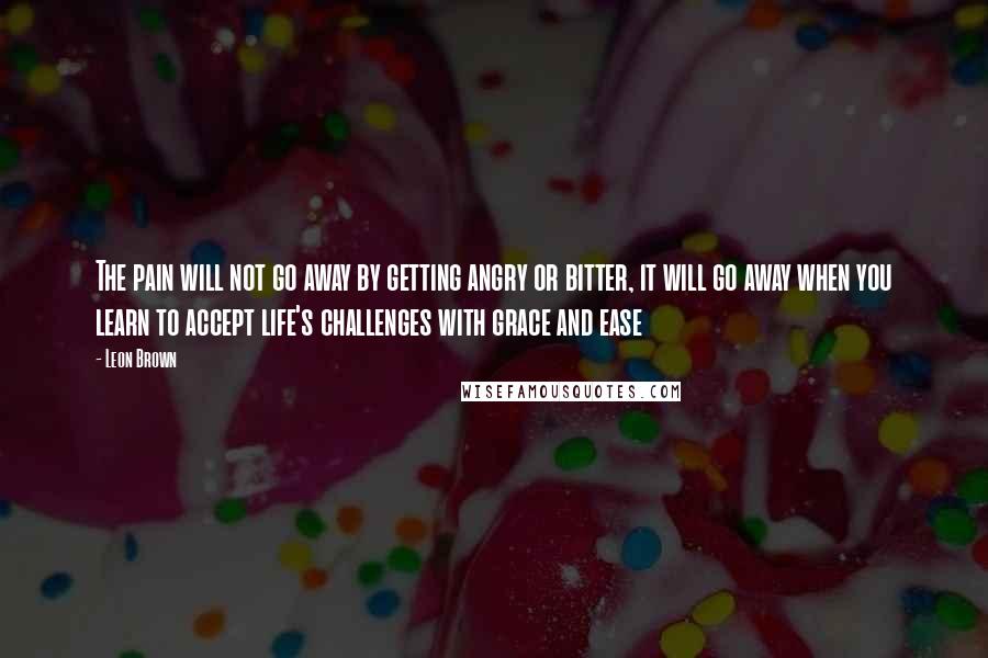 Leon Brown Quotes: The pain will not go away by getting angry or bitter, it will go away when you learn to accept life's challenges with grace and ease