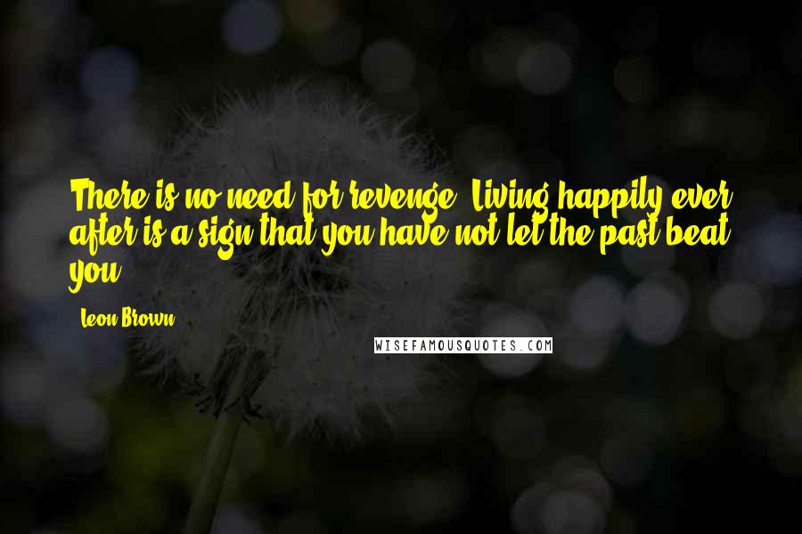 Leon Brown Quotes: There is no need for revenge. Living happily ever after is a sign that you have not let the past beat you.