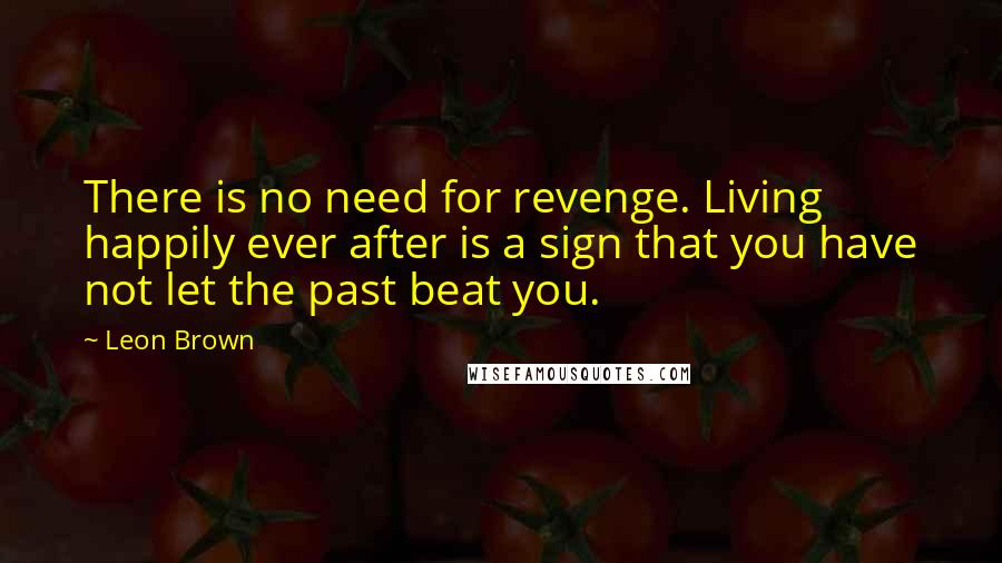 Leon Brown Quotes: There is no need for revenge. Living happily ever after is a sign that you have not let the past beat you.