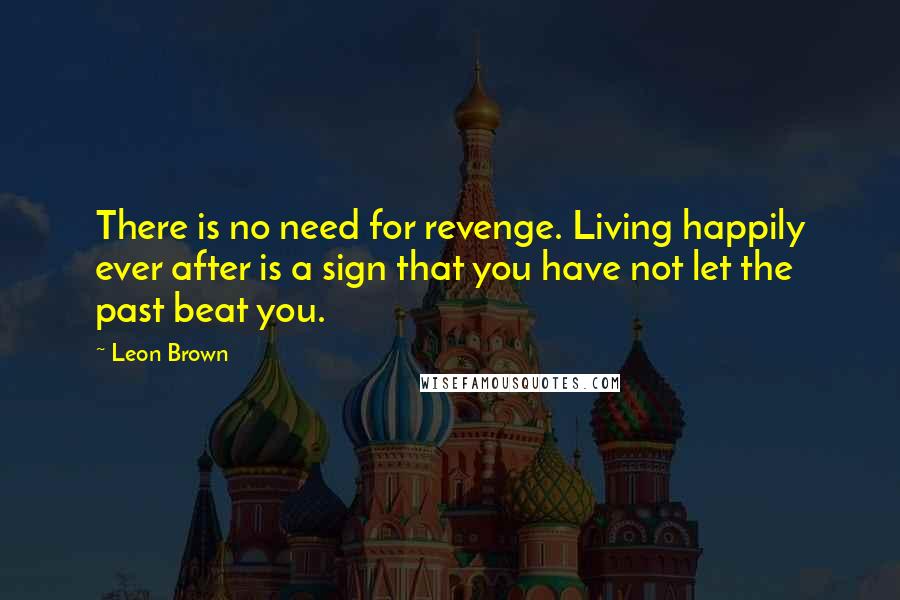 Leon Brown Quotes: There is no need for revenge. Living happily ever after is a sign that you have not let the past beat you.