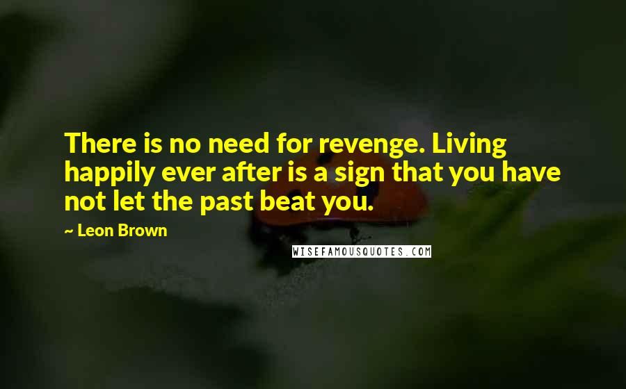 Leon Brown Quotes: There is no need for revenge. Living happily ever after is a sign that you have not let the past beat you.