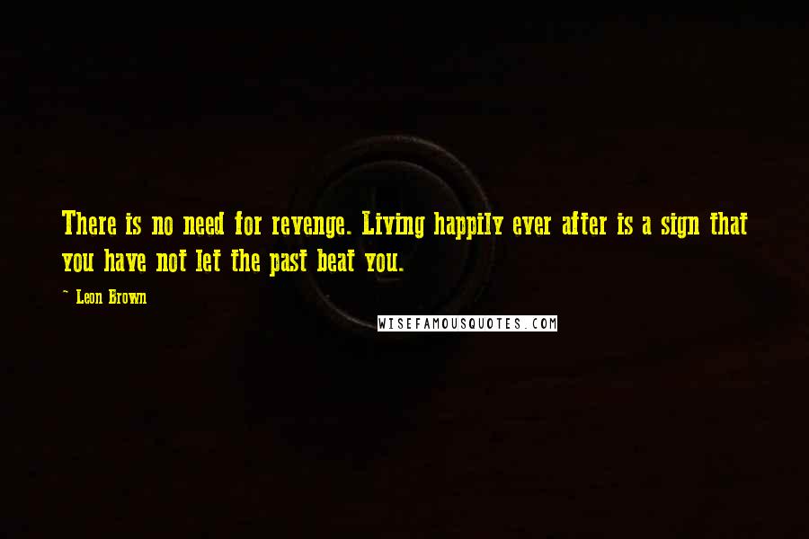 Leon Brown Quotes: There is no need for revenge. Living happily ever after is a sign that you have not let the past beat you.