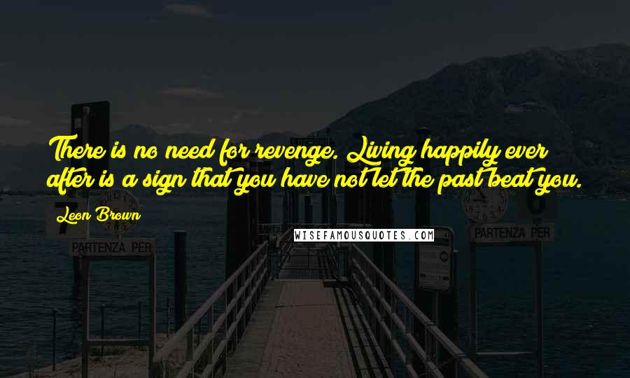 Leon Brown Quotes: There is no need for revenge. Living happily ever after is a sign that you have not let the past beat you.