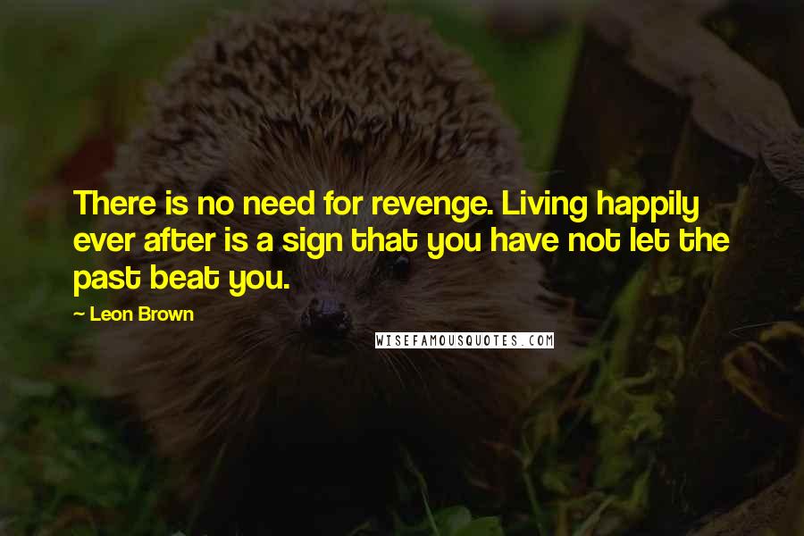Leon Brown Quotes: There is no need for revenge. Living happily ever after is a sign that you have not let the past beat you.