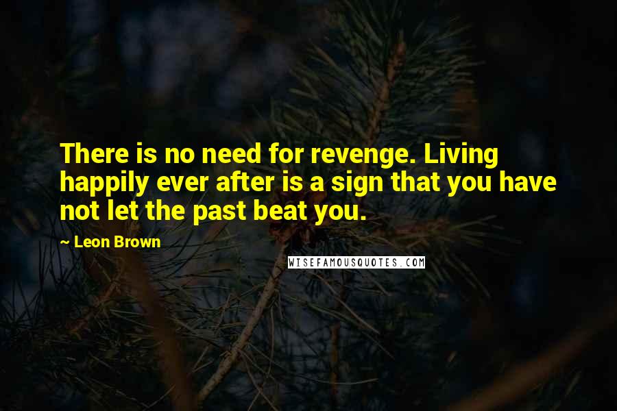 Leon Brown Quotes: There is no need for revenge. Living happily ever after is a sign that you have not let the past beat you.