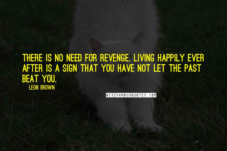 Leon Brown Quotes: There is no need for revenge. Living happily ever after is a sign that you have not let the past beat you.