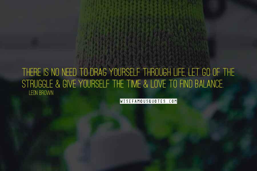 Leon Brown Quotes: There is no need to drag yourself through life, let go of the struggle & give yourself the time & love to find balance.