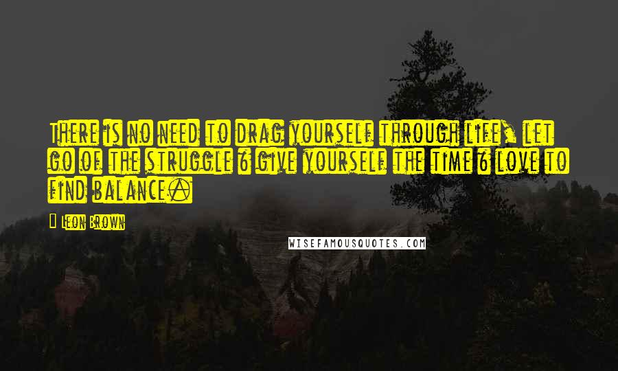 Leon Brown Quotes: There is no need to drag yourself through life, let go of the struggle & give yourself the time & love to find balance.