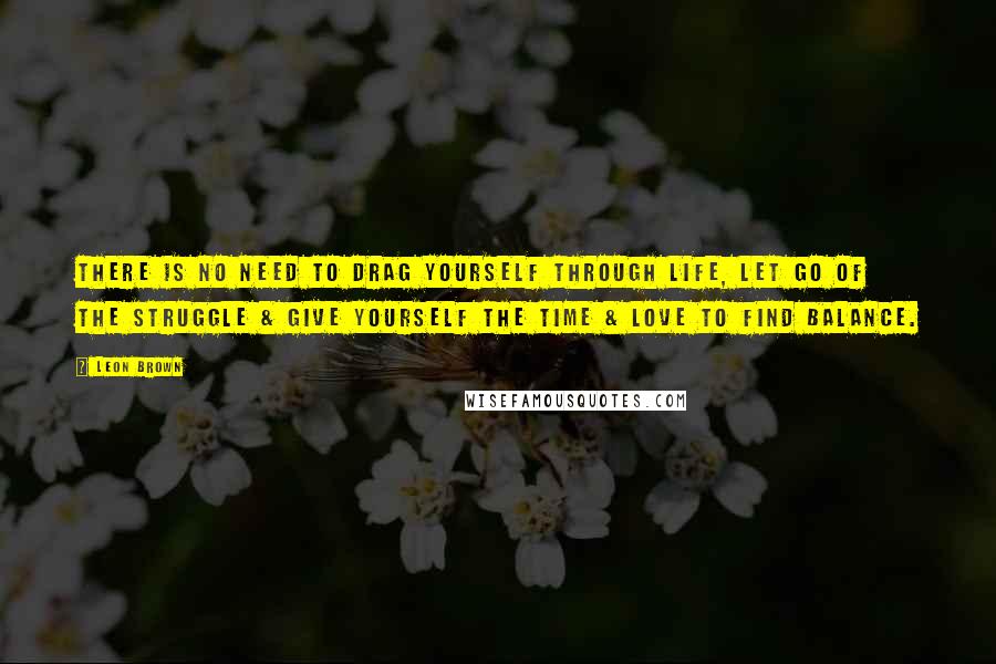 Leon Brown Quotes: There is no need to drag yourself through life, let go of the struggle & give yourself the time & love to find balance.