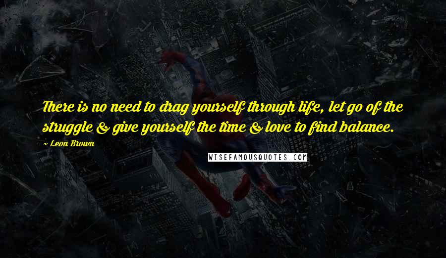 Leon Brown Quotes: There is no need to drag yourself through life, let go of the struggle & give yourself the time & love to find balance.