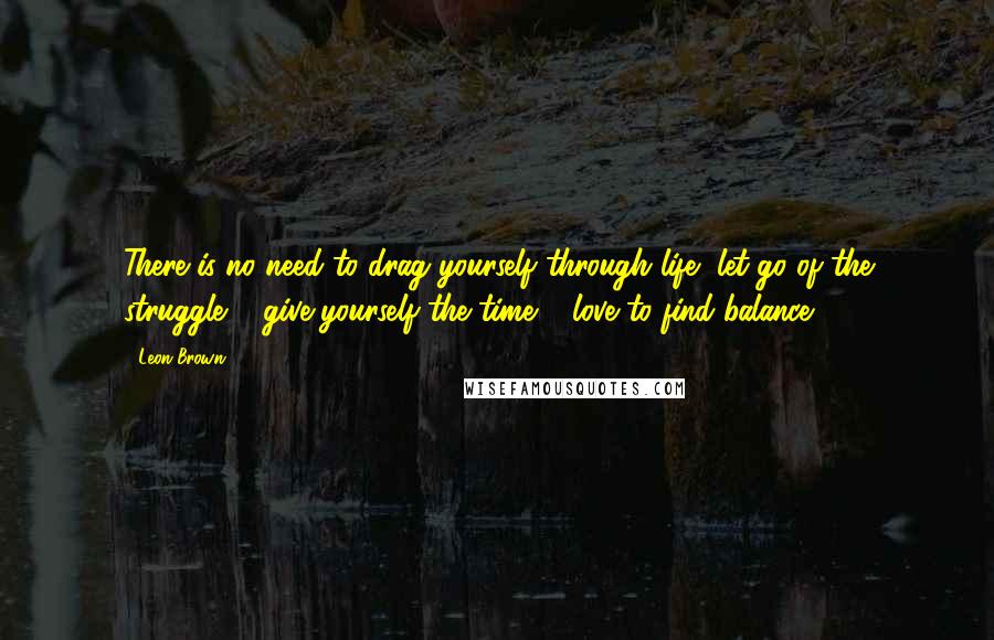 Leon Brown Quotes: There is no need to drag yourself through life, let go of the struggle & give yourself the time & love to find balance.