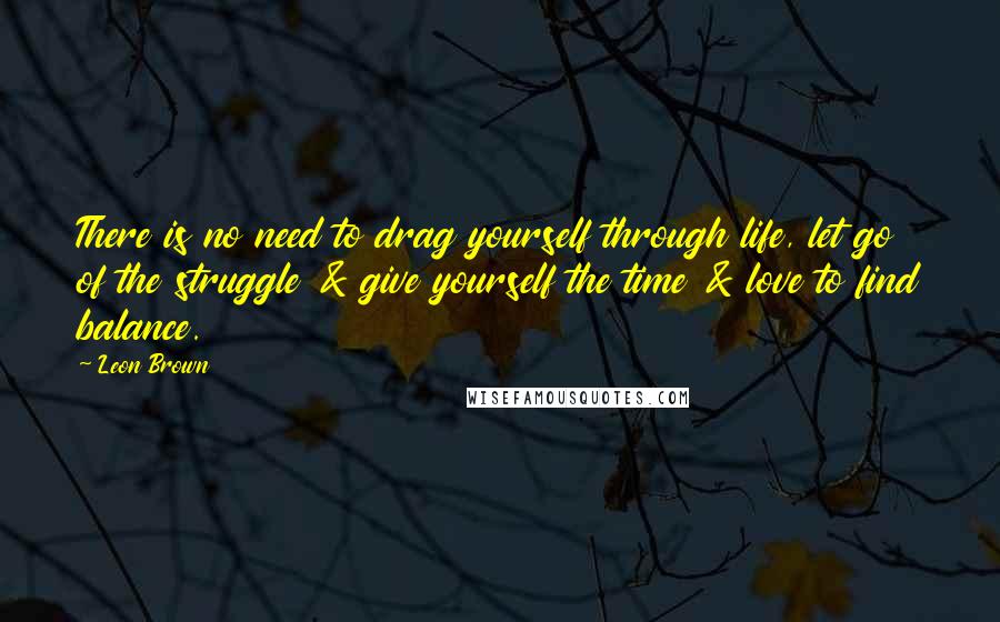 Leon Brown Quotes: There is no need to drag yourself through life, let go of the struggle & give yourself the time & love to find balance.