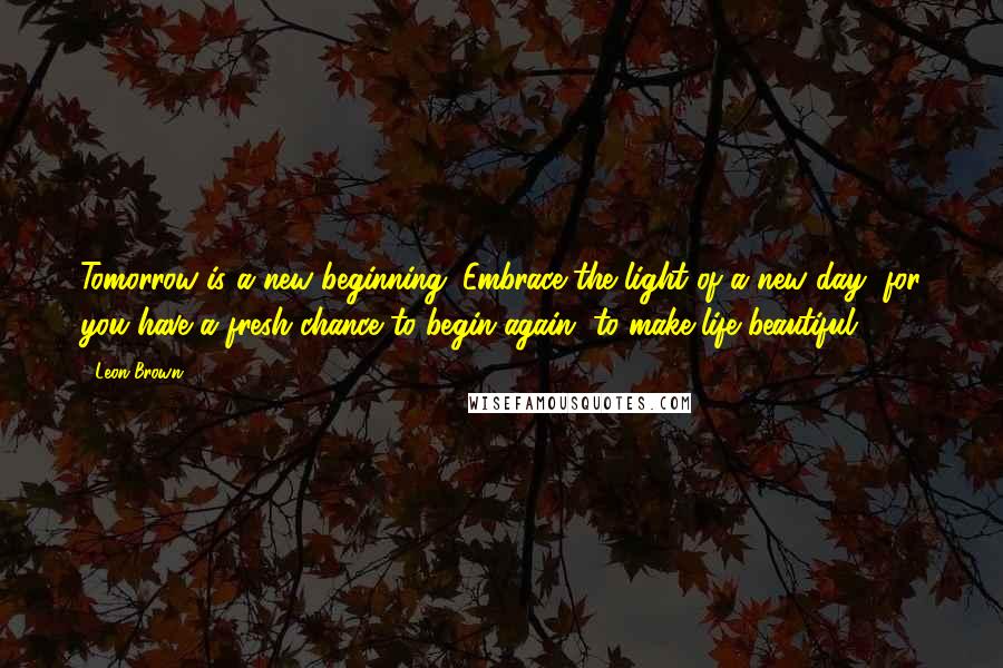 Leon Brown Quotes: Tomorrow is a new beginning. Embrace the light of a new day, for you have a fresh chance to begin again, to make life beautiful.