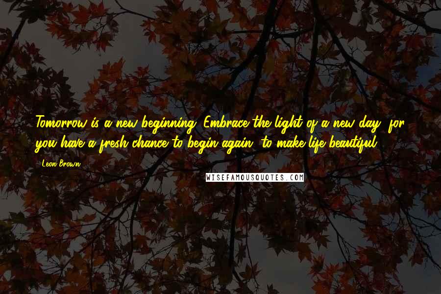 Leon Brown Quotes: Tomorrow is a new beginning. Embrace the light of a new day, for you have a fresh chance to begin again, to make life beautiful.