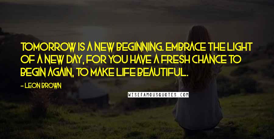 Leon Brown Quotes: Tomorrow is a new beginning. Embrace the light of a new day, for you have a fresh chance to begin again, to make life beautiful.