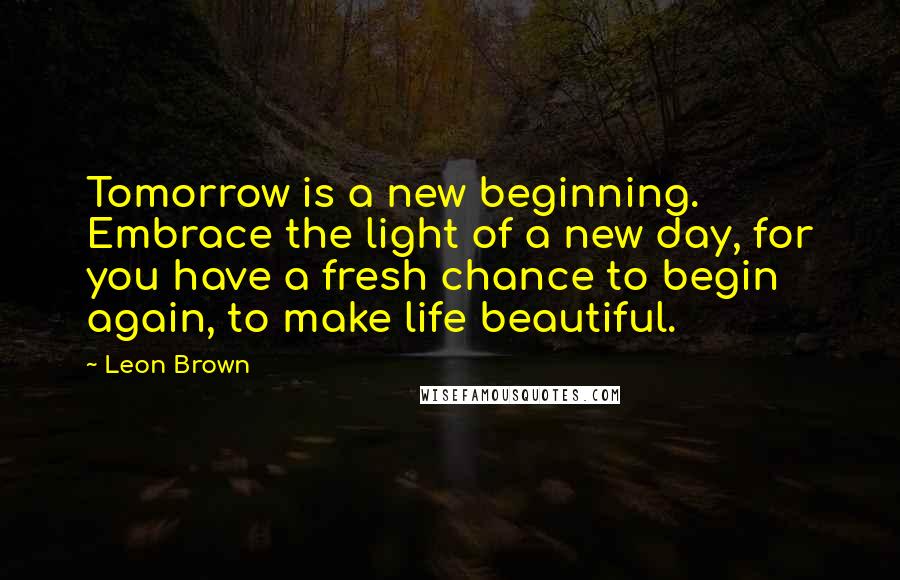 Leon Brown Quotes: Tomorrow is a new beginning. Embrace the light of a new day, for you have a fresh chance to begin again, to make life beautiful.