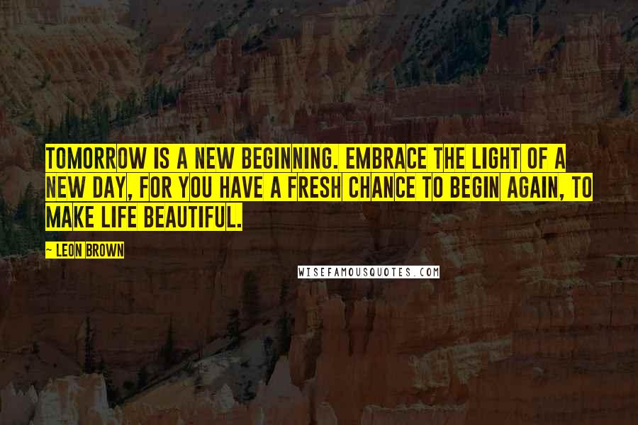 Leon Brown Quotes: Tomorrow is a new beginning. Embrace the light of a new day, for you have a fresh chance to begin again, to make life beautiful.