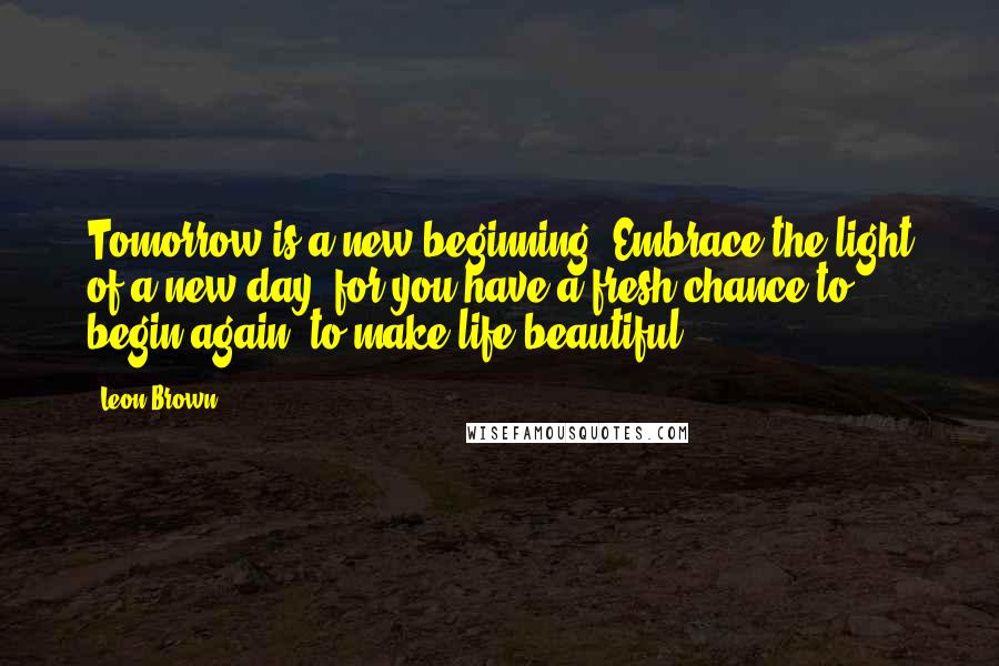 Leon Brown Quotes: Tomorrow is a new beginning. Embrace the light of a new day, for you have a fresh chance to begin again, to make life beautiful.