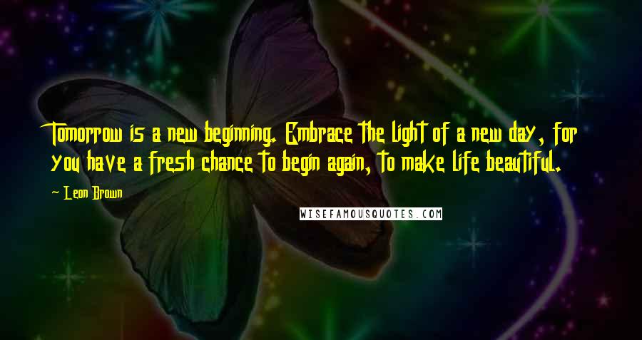 Leon Brown Quotes: Tomorrow is a new beginning. Embrace the light of a new day, for you have a fresh chance to begin again, to make life beautiful.