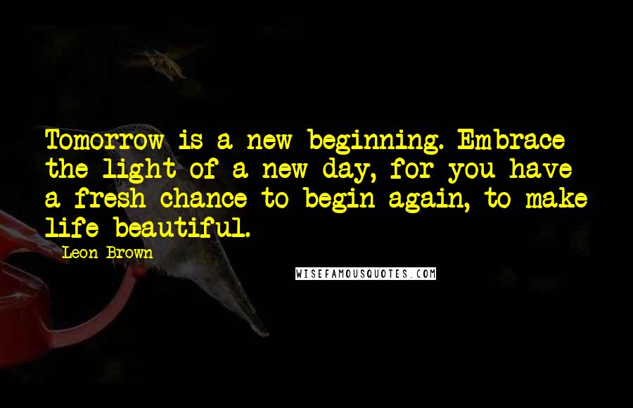 Leon Brown Quotes: Tomorrow is a new beginning. Embrace the light of a new day, for you have a fresh chance to begin again, to make life beautiful.