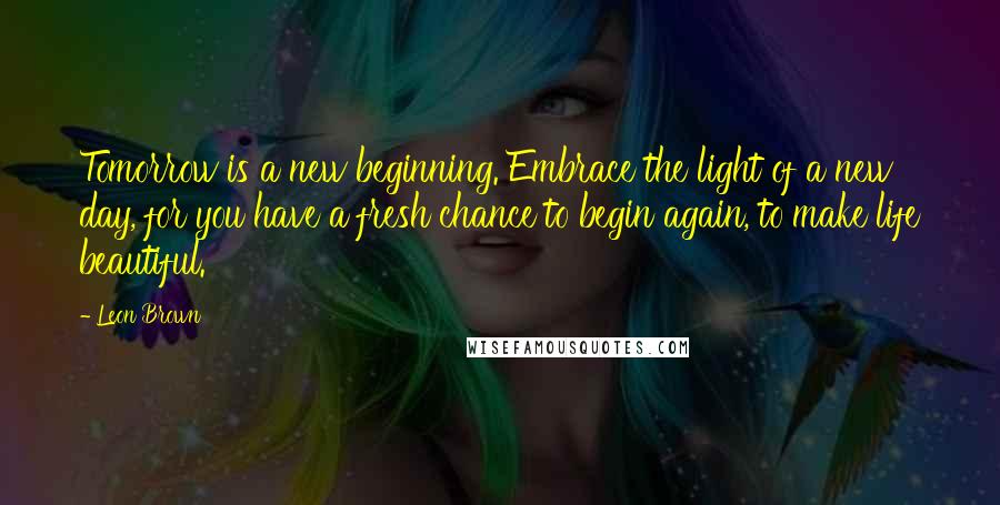 Leon Brown Quotes: Tomorrow is a new beginning. Embrace the light of a new day, for you have a fresh chance to begin again, to make life beautiful.