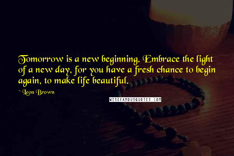 Leon Brown Quotes: Tomorrow is a new beginning. Embrace the light of a new day, for you have a fresh chance to begin again, to make life beautiful.