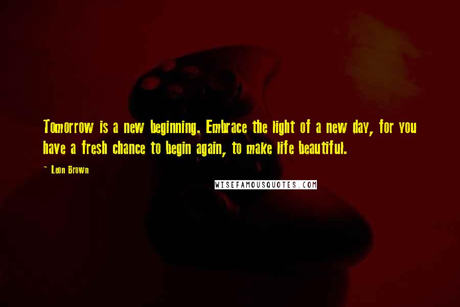 Leon Brown Quotes: Tomorrow is a new beginning. Embrace the light of a new day, for you have a fresh chance to begin again, to make life beautiful.