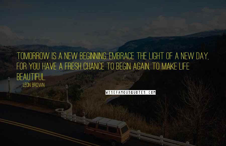 Leon Brown Quotes: Tomorrow is a new beginning. Embrace the light of a new day, for you have a fresh chance to begin again, to make life beautiful.