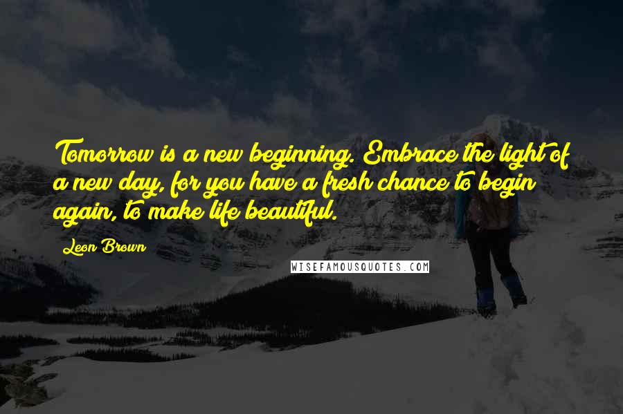 Leon Brown Quotes: Tomorrow is a new beginning. Embrace the light of a new day, for you have a fresh chance to begin again, to make life beautiful.