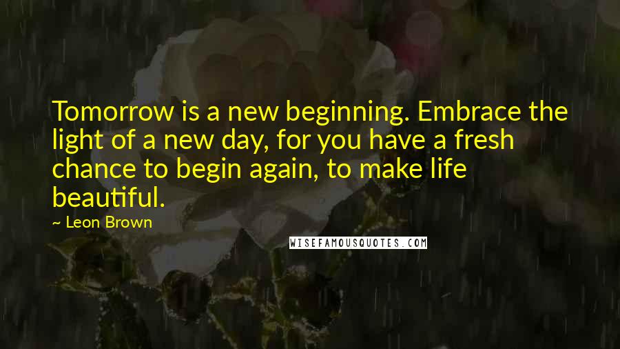 Leon Brown Quotes: Tomorrow is a new beginning. Embrace the light of a new day, for you have a fresh chance to begin again, to make life beautiful.