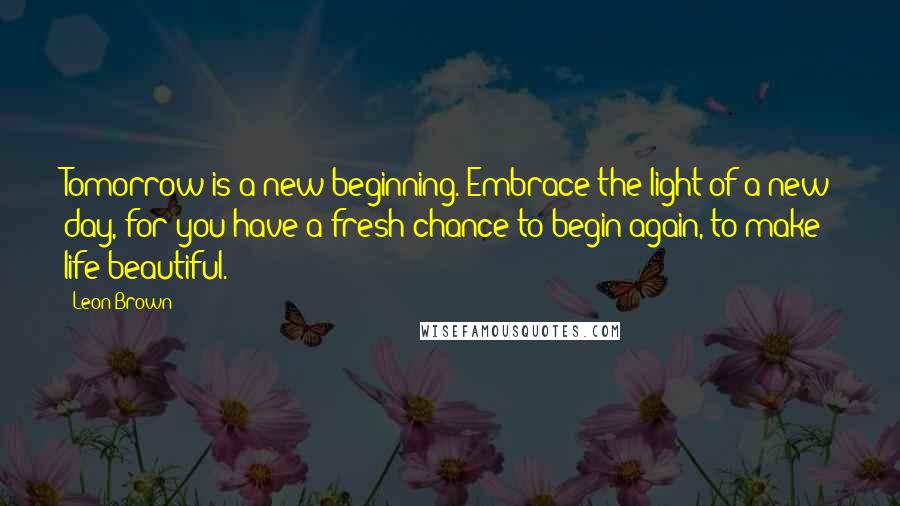 Leon Brown Quotes: Tomorrow is a new beginning. Embrace the light of a new day, for you have a fresh chance to begin again, to make life beautiful.