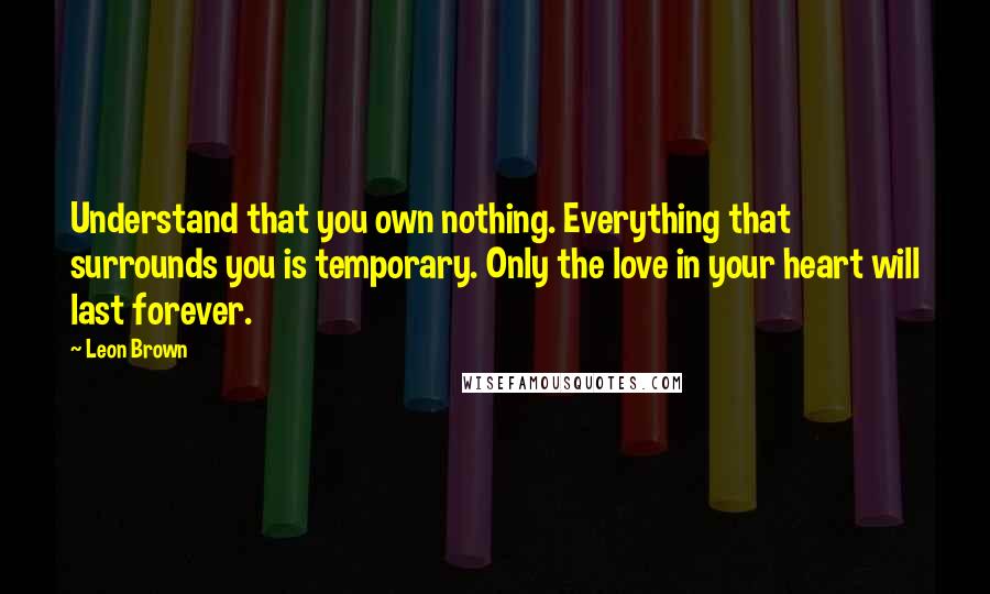 Leon Brown Quotes: Understand that you own nothing. Everything that surrounds you is temporary. Only the love in your heart will last forever.