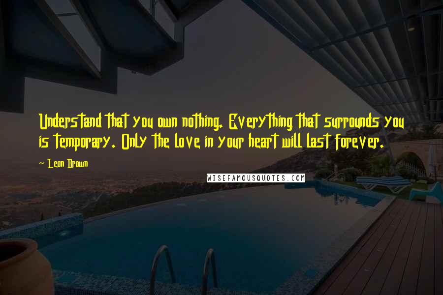 Leon Brown Quotes: Understand that you own nothing. Everything that surrounds you is temporary. Only the love in your heart will last forever.