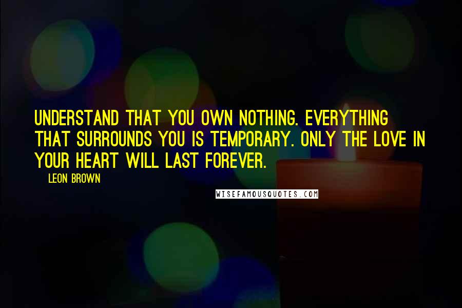 Leon Brown Quotes: Understand that you own nothing. Everything that surrounds you is temporary. Only the love in your heart will last forever.