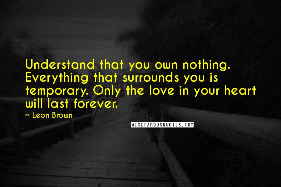 Leon Brown Quotes: Understand that you own nothing. Everything that surrounds you is temporary. Only the love in your heart will last forever.