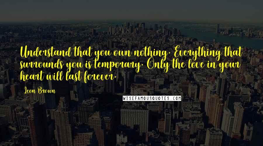 Leon Brown Quotes: Understand that you own nothing. Everything that surrounds you is temporary. Only the love in your heart will last forever.