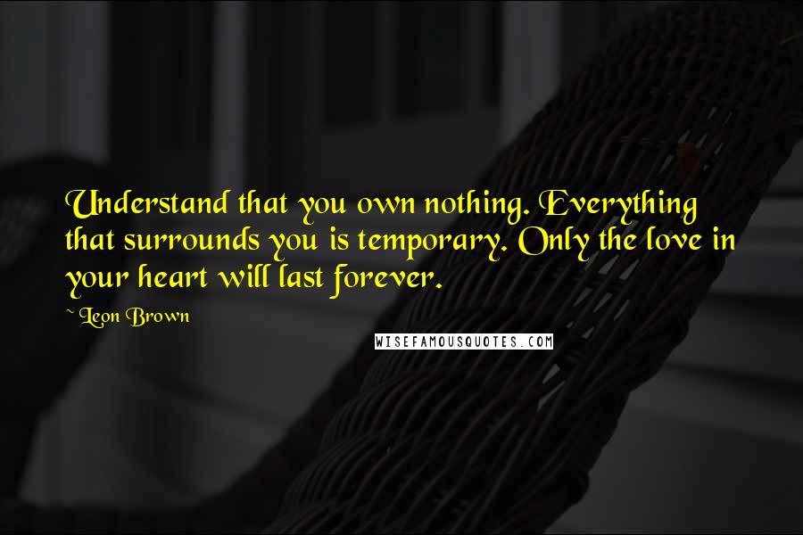 Leon Brown Quotes: Understand that you own nothing. Everything that surrounds you is temporary. Only the love in your heart will last forever.