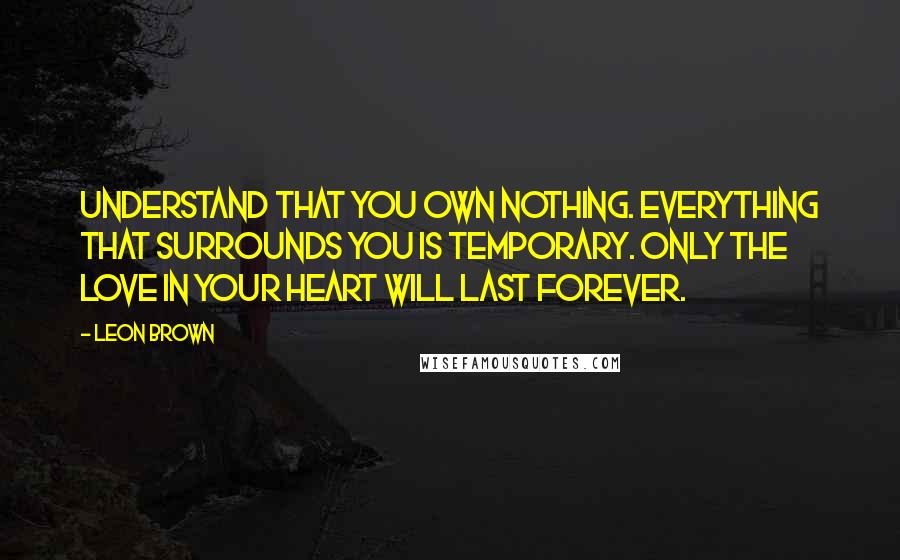 Leon Brown Quotes: Understand that you own nothing. Everything that surrounds you is temporary. Only the love in your heart will last forever.