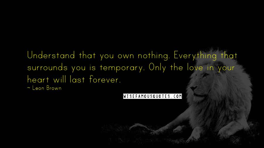 Leon Brown Quotes: Understand that you own nothing. Everything that surrounds you is temporary. Only the love in your heart will last forever.