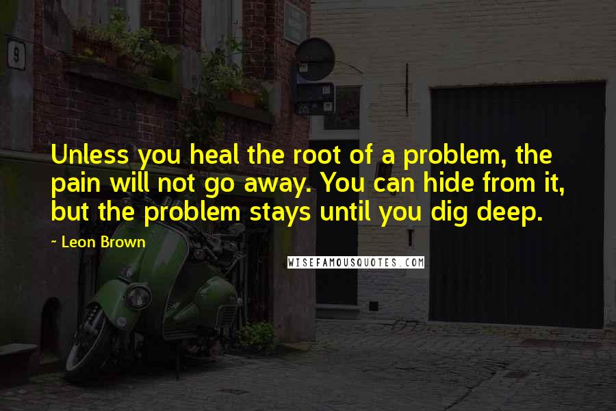 Leon Brown Quotes: Unless you heal the root of a problem, the pain will not go away. You can hide from it, but the problem stays until you dig deep.