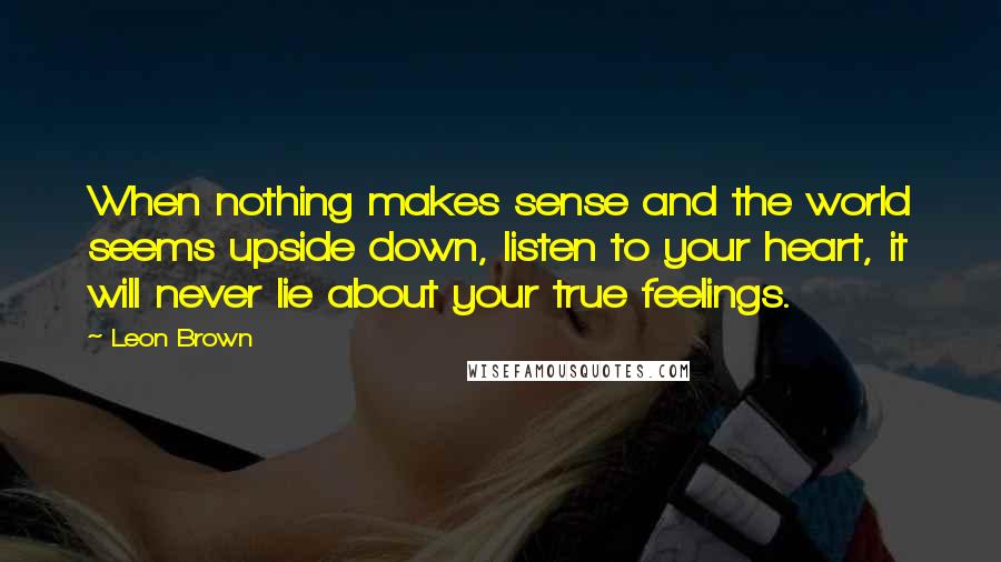 Leon Brown Quotes: When nothing makes sense and the world seems upside down, listen to your heart, it will never lie about your true feelings.