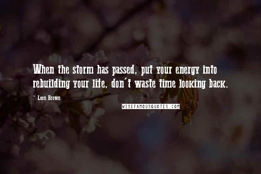 Leon Brown Quotes: When the storm has passed, put your energy into rebuilding your life, don't waste time looking back.