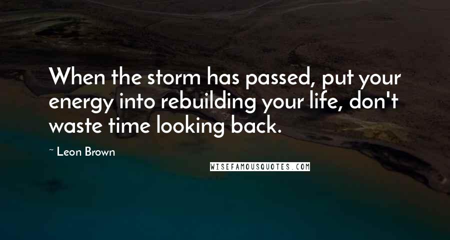 Leon Brown Quotes: When the storm has passed, put your energy into rebuilding your life, don't waste time looking back.