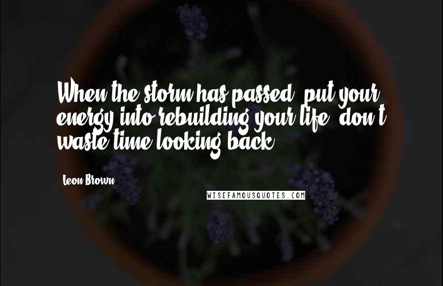 Leon Brown Quotes: When the storm has passed, put your energy into rebuilding your life, don't waste time looking back.