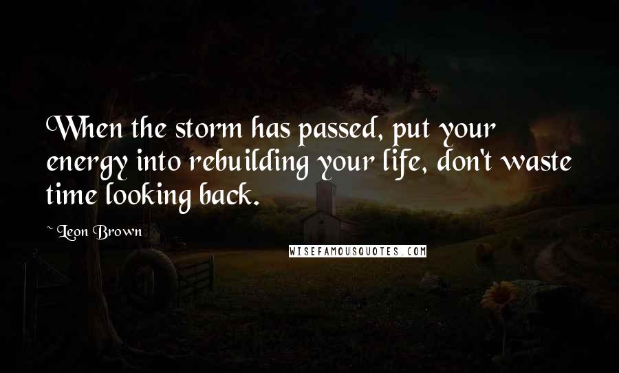 Leon Brown Quotes: When the storm has passed, put your energy into rebuilding your life, don't waste time looking back.