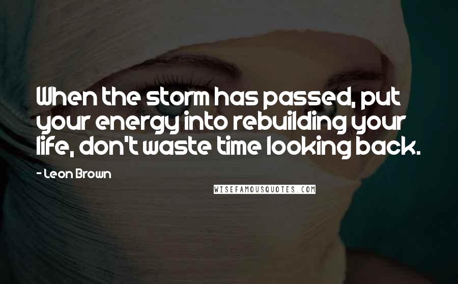 Leon Brown Quotes: When the storm has passed, put your energy into rebuilding your life, don't waste time looking back.